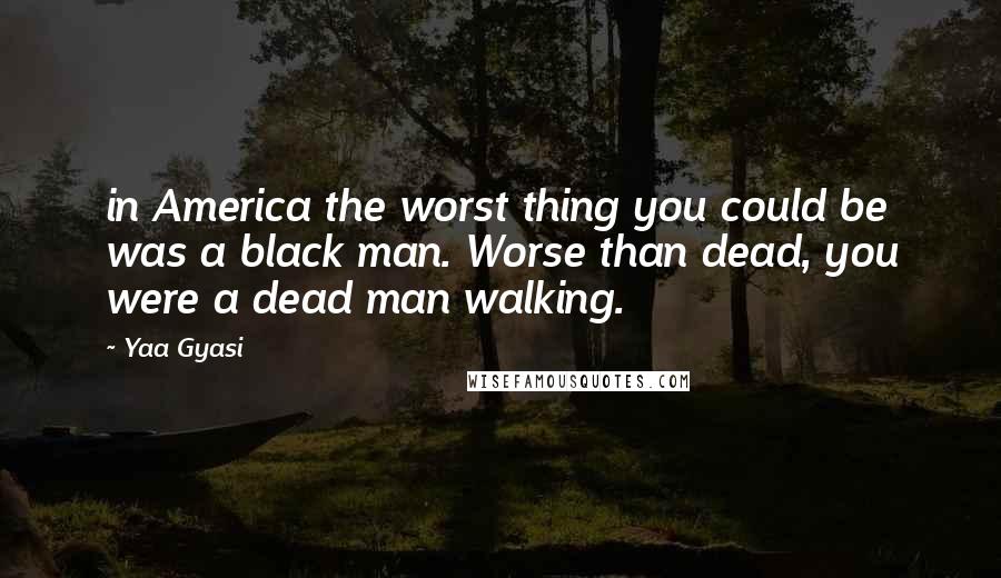 Yaa Gyasi Quotes: in America the worst thing you could be was a black man. Worse than dead, you were a dead man walking.