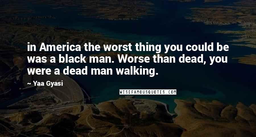 Yaa Gyasi Quotes: in America the worst thing you could be was a black man. Worse than dead, you were a dead man walking.