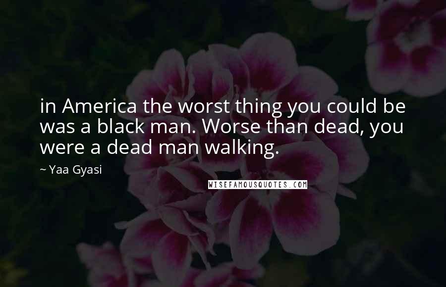 Yaa Gyasi Quotes: in America the worst thing you could be was a black man. Worse than dead, you were a dead man walking.