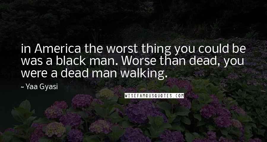 Yaa Gyasi Quotes: in America the worst thing you could be was a black man. Worse than dead, you were a dead man walking.