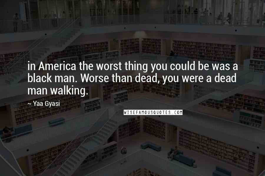 Yaa Gyasi Quotes: in America the worst thing you could be was a black man. Worse than dead, you were a dead man walking.