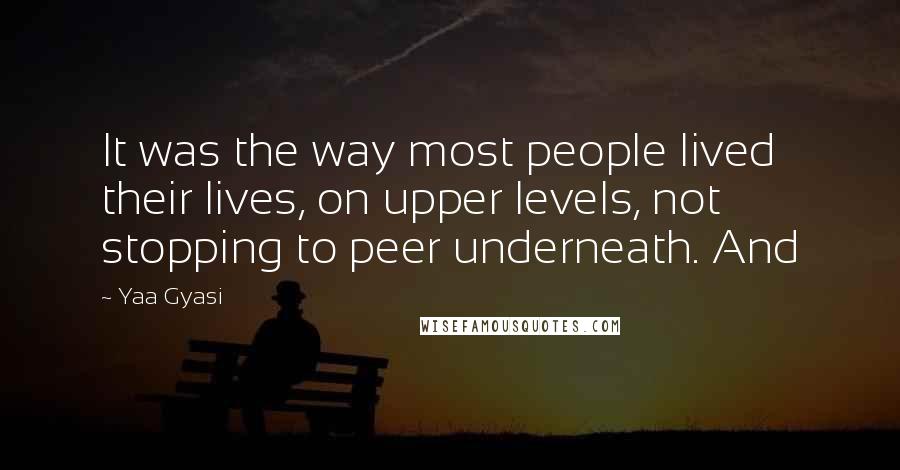 Yaa Gyasi Quotes: It was the way most people lived their lives, on upper levels, not stopping to peer underneath. And