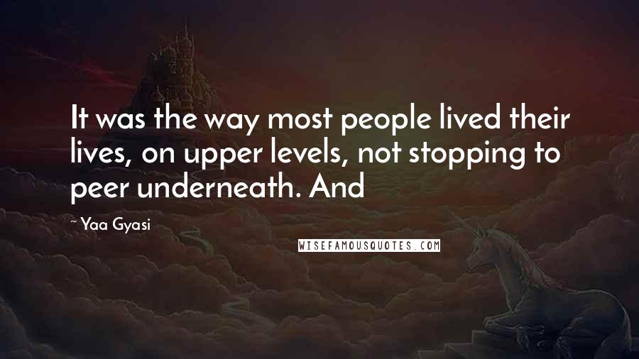 Yaa Gyasi Quotes: It was the way most people lived their lives, on upper levels, not stopping to peer underneath. And