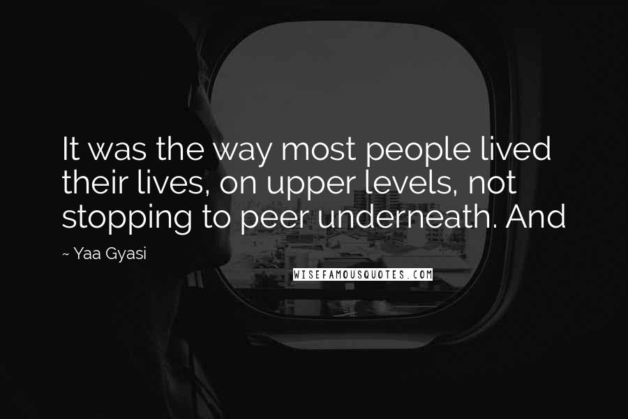 Yaa Gyasi Quotes: It was the way most people lived their lives, on upper levels, not stopping to peer underneath. And