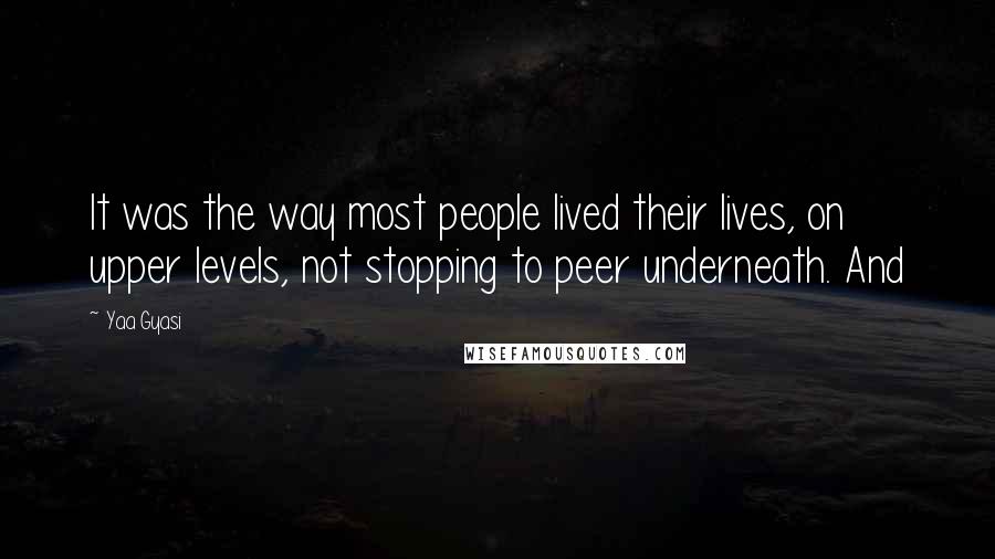 Yaa Gyasi Quotes: It was the way most people lived their lives, on upper levels, not stopping to peer underneath. And