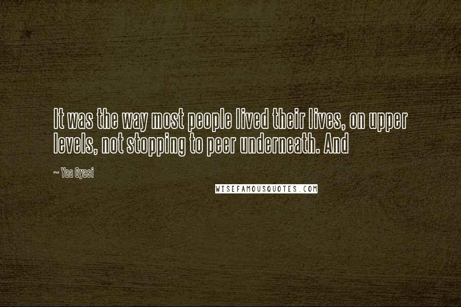 Yaa Gyasi Quotes: It was the way most people lived their lives, on upper levels, not stopping to peer underneath. And