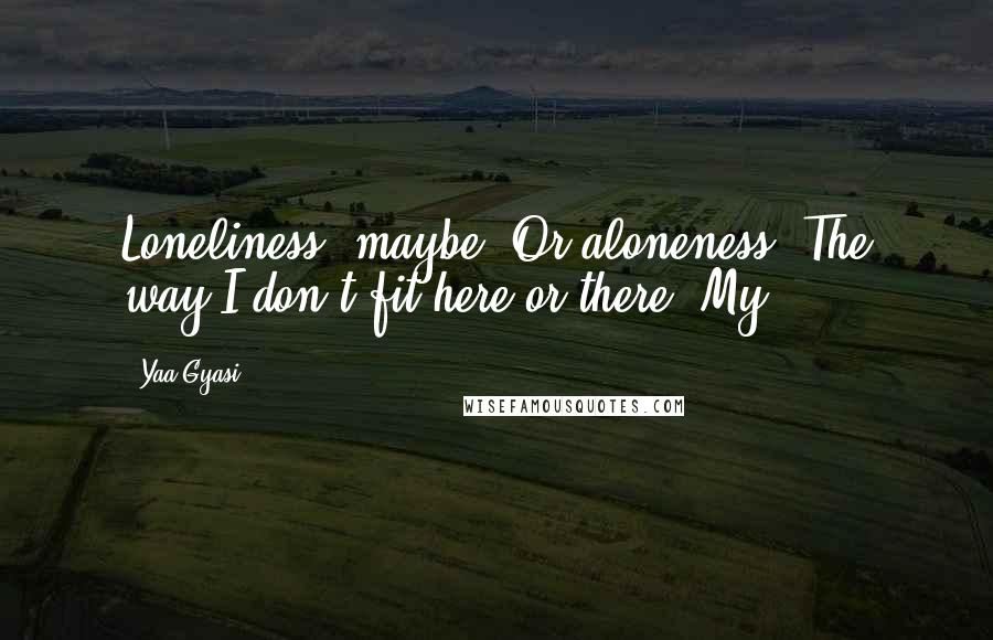 Yaa Gyasi Quotes: Loneliness, maybe. Or aloneness. The way I don't fit here or there. My