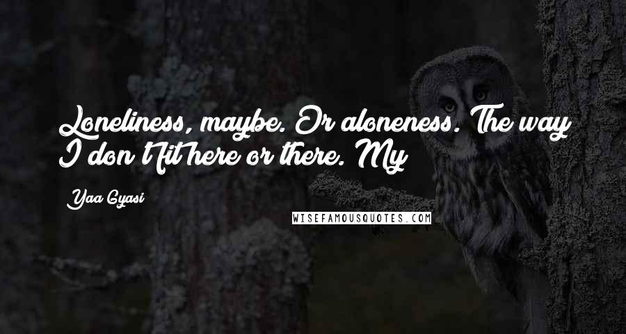 Yaa Gyasi Quotes: Loneliness, maybe. Or aloneness. The way I don't fit here or there. My