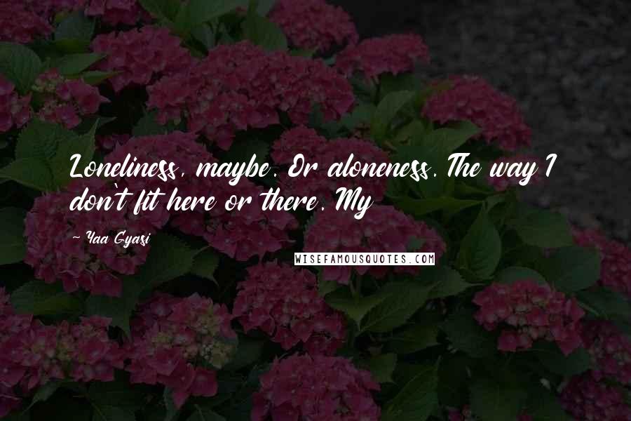 Yaa Gyasi Quotes: Loneliness, maybe. Or aloneness. The way I don't fit here or there. My