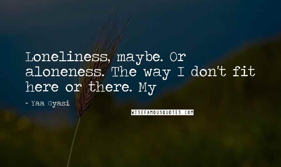 Yaa Gyasi Quotes: Loneliness, maybe. Or aloneness. The way I don't fit here or there. My