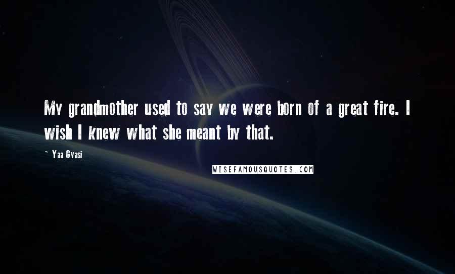 Yaa Gyasi Quotes: My grandmother used to say we were born of a great fire. I wish I knew what she meant by that.