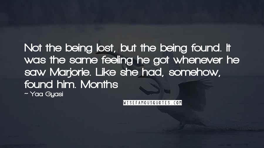 Yaa Gyasi Quotes: Not the being lost, but the being found. It was the same feeling he got whenever he saw Marjorie. Like she had, somehow, found him. Months