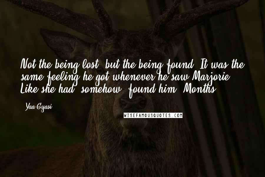 Yaa Gyasi Quotes: Not the being lost, but the being found. It was the same feeling he got whenever he saw Marjorie. Like she had, somehow, found him. Months