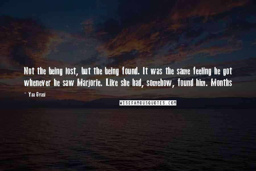 Yaa Gyasi Quotes: Not the being lost, but the being found. It was the same feeling he got whenever he saw Marjorie. Like she had, somehow, found him. Months