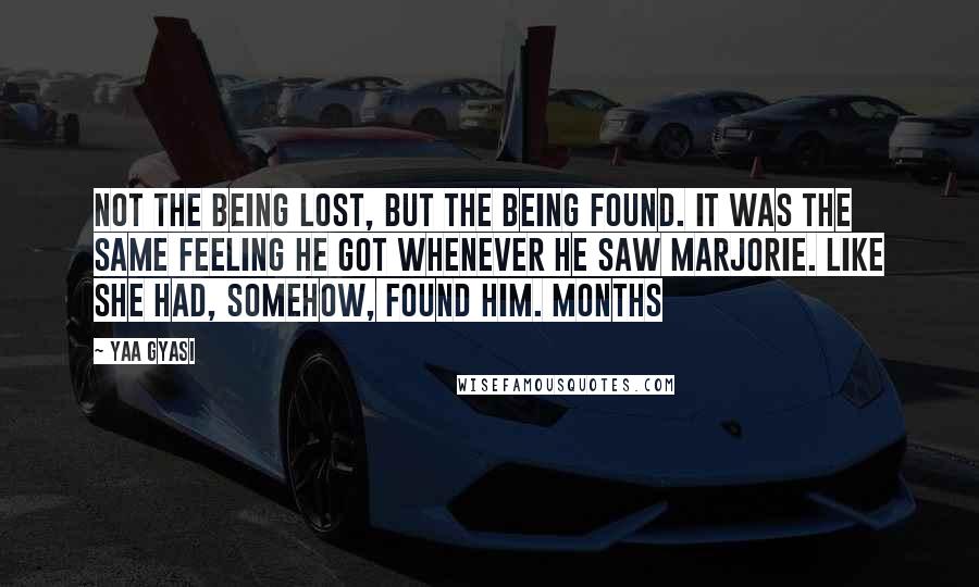 Yaa Gyasi Quotes: Not the being lost, but the being found. It was the same feeling he got whenever he saw Marjorie. Like she had, somehow, found him. Months