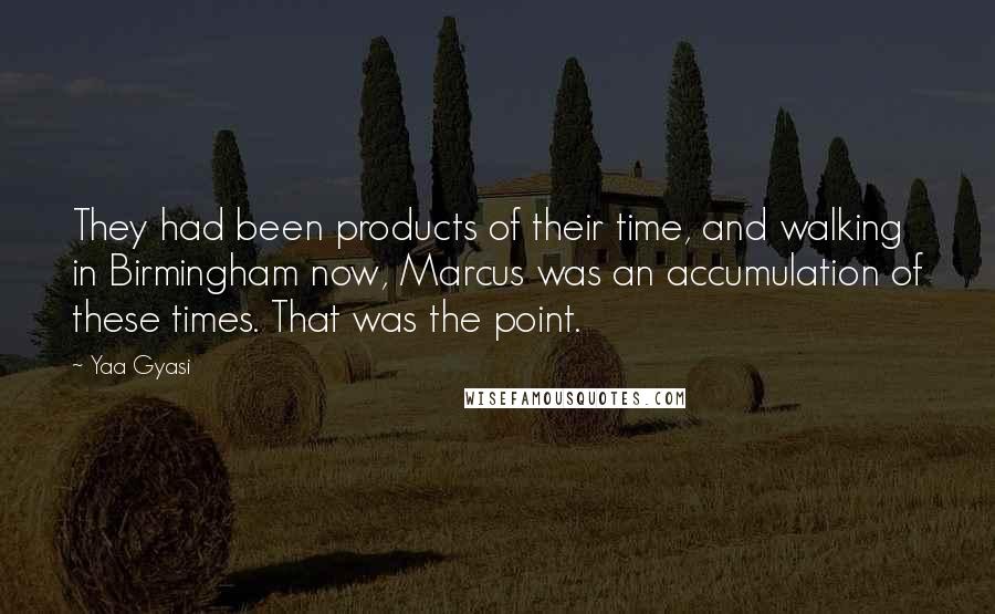 Yaa Gyasi Quotes: They had been products of their time, and walking in Birmingham now, Marcus was an accumulation of these times. That was the point.