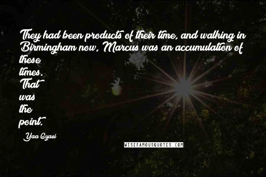 Yaa Gyasi Quotes: They had been products of their time, and walking in Birmingham now, Marcus was an accumulation of these times. That was the point.