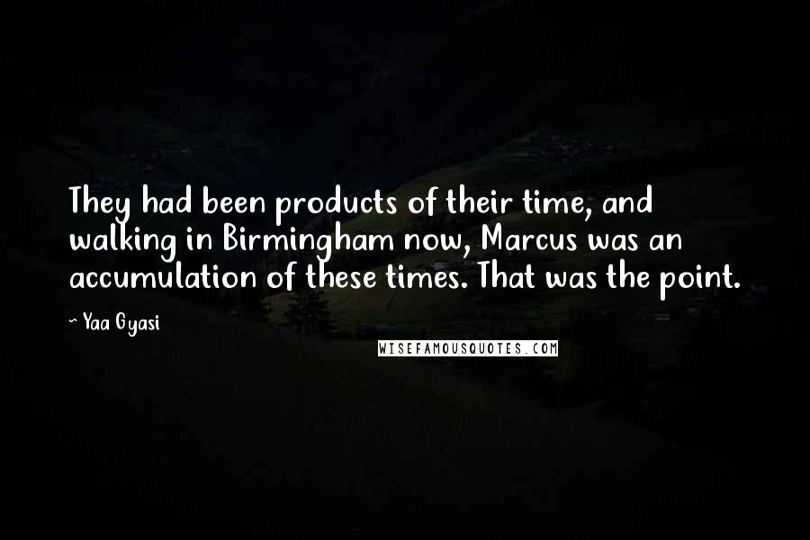 Yaa Gyasi Quotes: They had been products of their time, and walking in Birmingham now, Marcus was an accumulation of these times. That was the point.