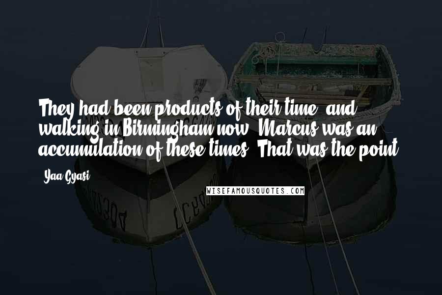 Yaa Gyasi Quotes: They had been products of their time, and walking in Birmingham now, Marcus was an accumulation of these times. That was the point.