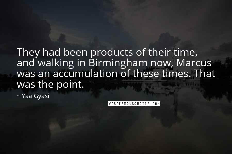 Yaa Gyasi Quotes: They had been products of their time, and walking in Birmingham now, Marcus was an accumulation of these times. That was the point.