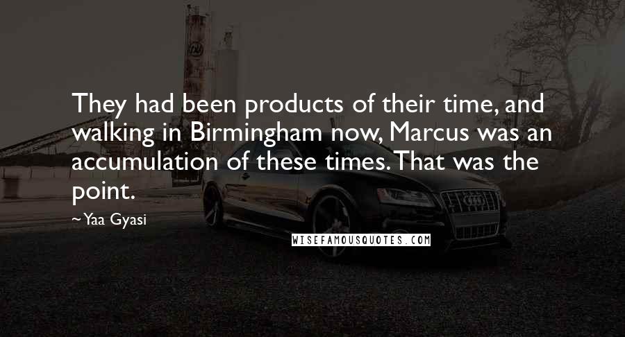 Yaa Gyasi Quotes: They had been products of their time, and walking in Birmingham now, Marcus was an accumulation of these times. That was the point.