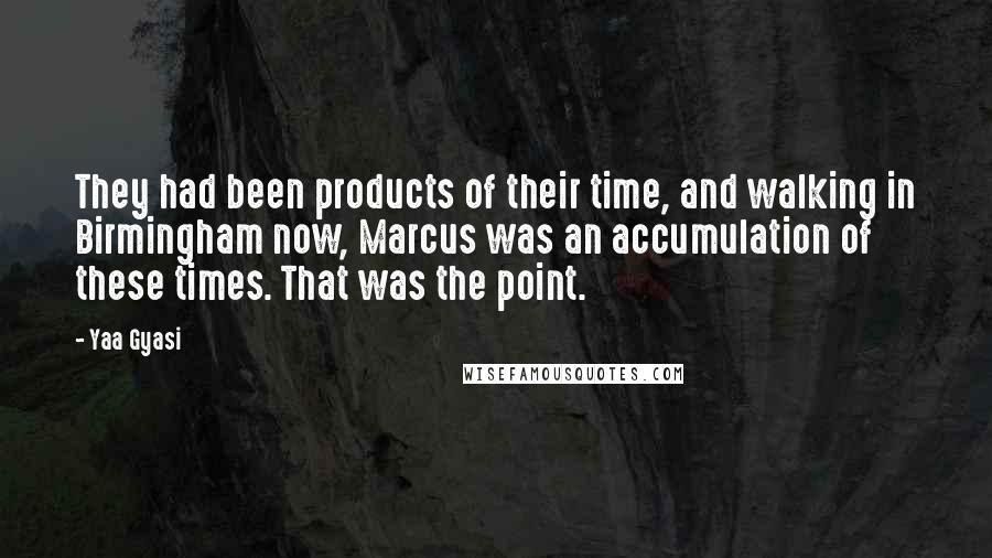 Yaa Gyasi Quotes: They had been products of their time, and walking in Birmingham now, Marcus was an accumulation of these times. That was the point.