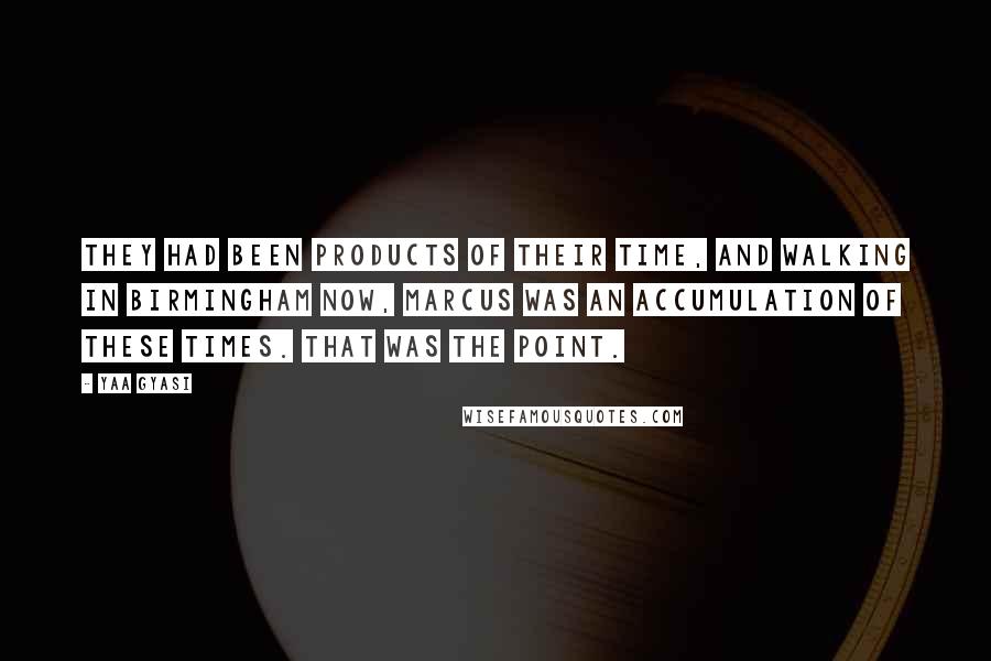 Yaa Gyasi Quotes: They had been products of their time, and walking in Birmingham now, Marcus was an accumulation of these times. That was the point.