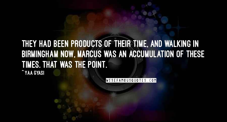 Yaa Gyasi Quotes: They had been products of their time, and walking in Birmingham now, Marcus was an accumulation of these times. That was the point.