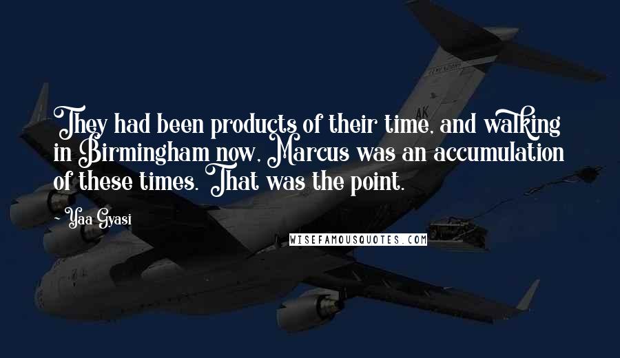 Yaa Gyasi Quotes: They had been products of their time, and walking in Birmingham now, Marcus was an accumulation of these times. That was the point.