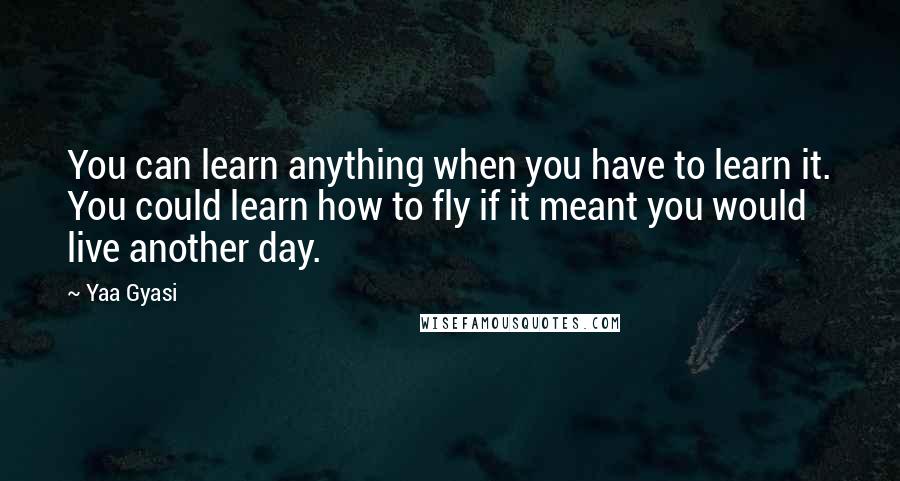 Yaa Gyasi Quotes: You can learn anything when you have to learn it. You could learn how to fly if it meant you would live another day.