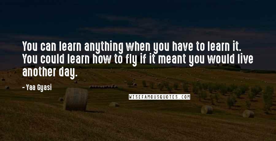 Yaa Gyasi Quotes: You can learn anything when you have to learn it. You could learn how to fly if it meant you would live another day.