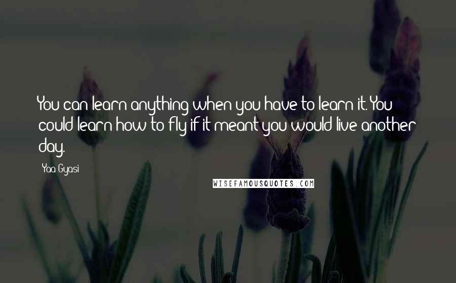 Yaa Gyasi Quotes: You can learn anything when you have to learn it. You could learn how to fly if it meant you would live another day.