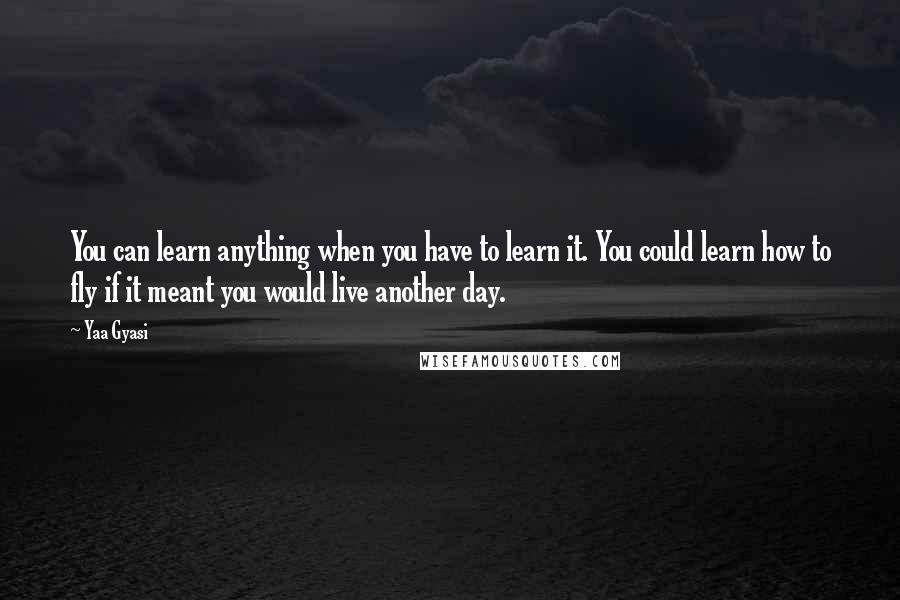 Yaa Gyasi Quotes: You can learn anything when you have to learn it. You could learn how to fly if it meant you would live another day.