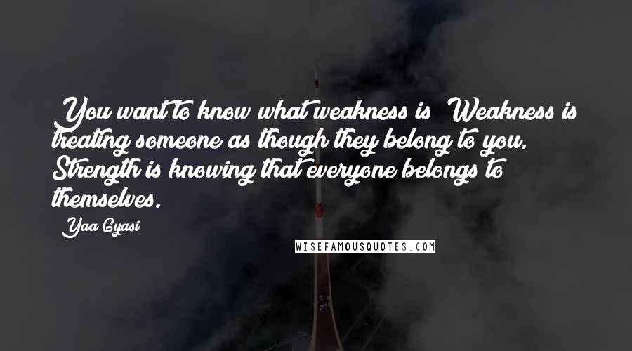 Yaa Gyasi Quotes: You want to know what weakness is? Weakness is treating someone as though they belong to you. Strength is knowing that everyone belongs to themselves.