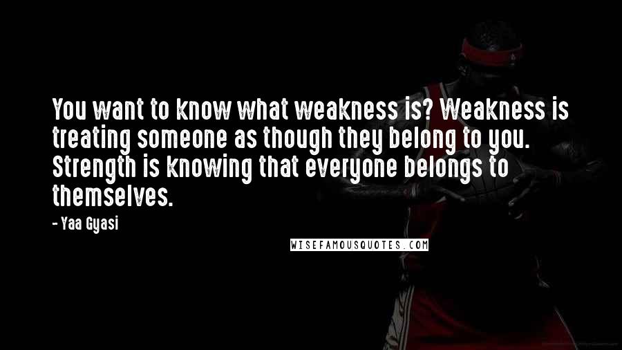 Yaa Gyasi Quotes: You want to know what weakness is? Weakness is treating someone as though they belong to you. Strength is knowing that everyone belongs to themselves.