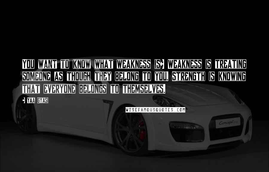 Yaa Gyasi Quotes: You want to know what weakness is? Weakness is treating someone as though they belong to you. Strength is knowing that everyone belongs to themselves.