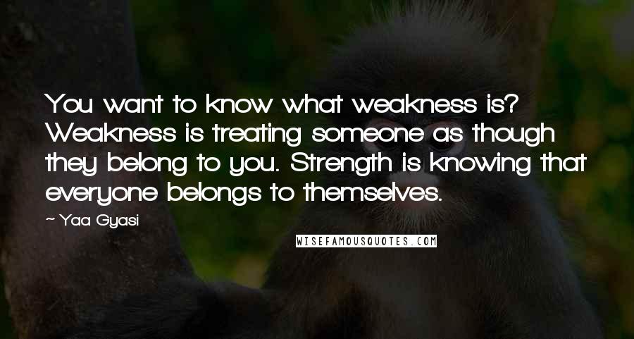 Yaa Gyasi Quotes: You want to know what weakness is? Weakness is treating someone as though they belong to you. Strength is knowing that everyone belongs to themselves.