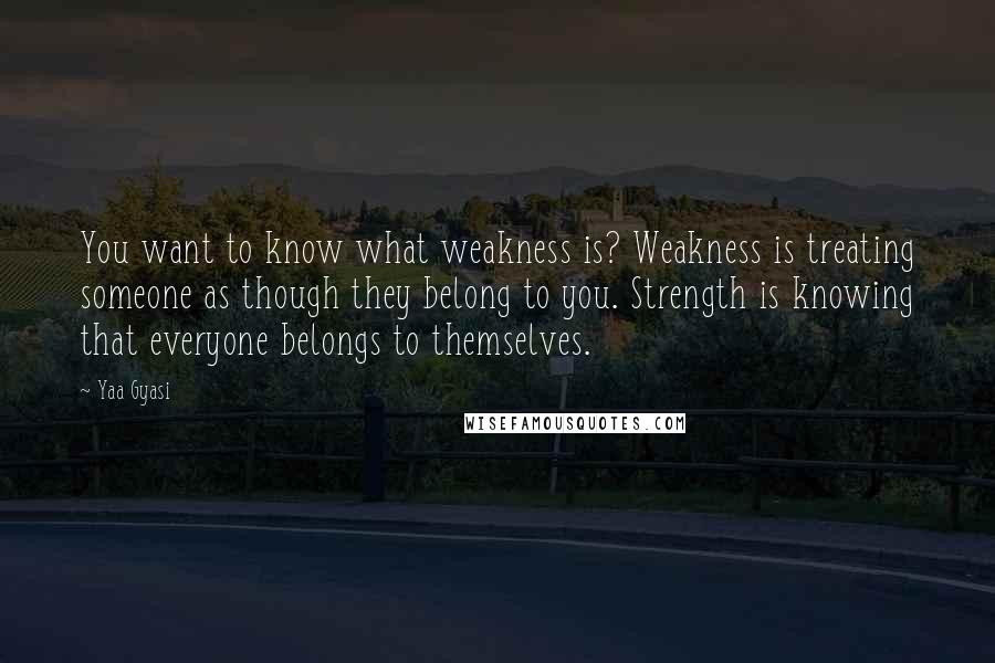 Yaa Gyasi Quotes: You want to know what weakness is? Weakness is treating someone as though they belong to you. Strength is knowing that everyone belongs to themselves.