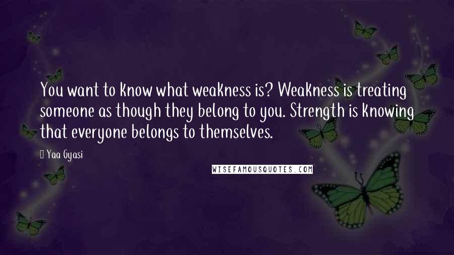 Yaa Gyasi Quotes: You want to know what weakness is? Weakness is treating someone as though they belong to you. Strength is knowing that everyone belongs to themselves.