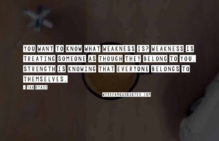 Yaa Gyasi Quotes: You want to know what weakness is? Weakness is treating someone as though they belong to you. Strength is knowing that everyone belongs to themselves.