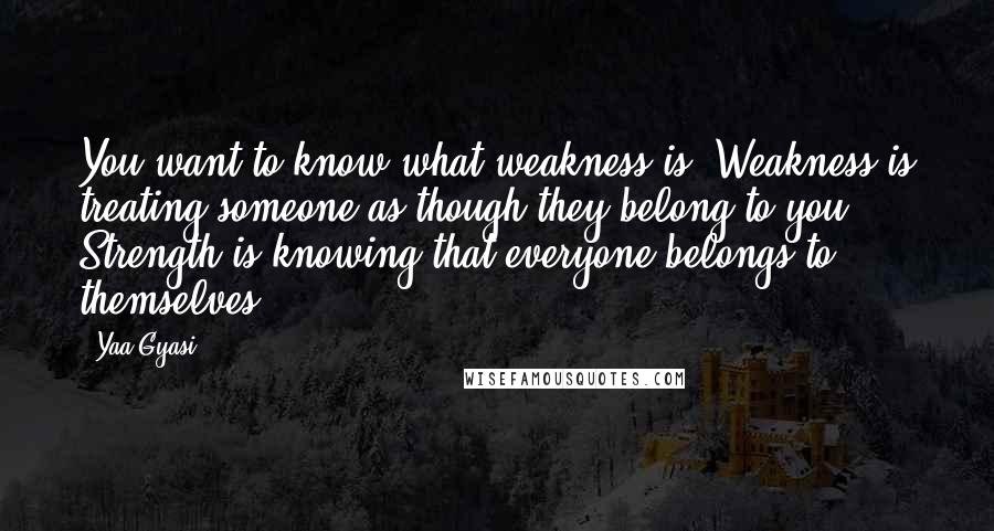 Yaa Gyasi Quotes: You want to know what weakness is? Weakness is treating someone as though they belong to you. Strength is knowing that everyone belongs to themselves.