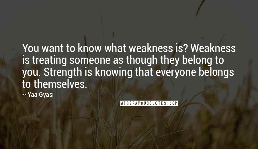 Yaa Gyasi Quotes: You want to know what weakness is? Weakness is treating someone as though they belong to you. Strength is knowing that everyone belongs to themselves.