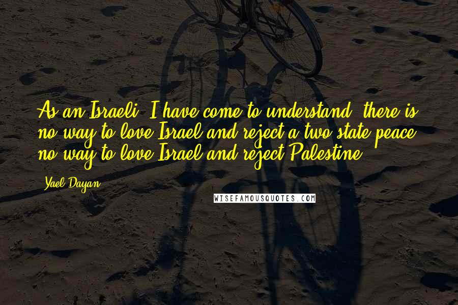 Yael Dayan Quotes: As an Israeli, I have come to understand: there is no way to love Israel and reject a two-state peace, no way to love Israel and reject Palestine.