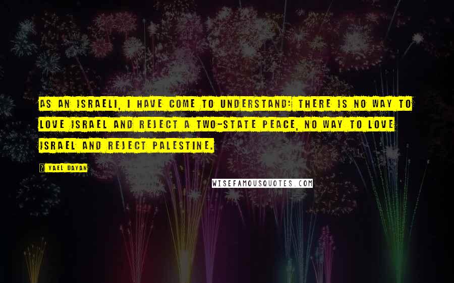 Yael Dayan Quotes: As an Israeli, I have come to understand: there is no way to love Israel and reject a two-state peace, no way to love Israel and reject Palestine.