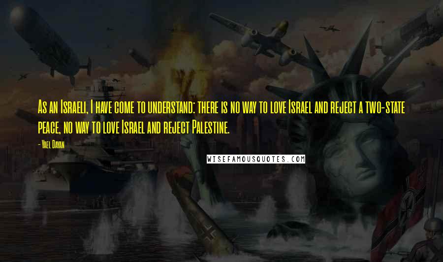 Yael Dayan Quotes: As an Israeli, I have come to understand: there is no way to love Israel and reject a two-state peace, no way to love Israel and reject Palestine.