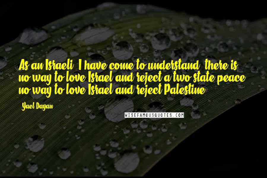 Yael Dayan Quotes: As an Israeli, I have come to understand: there is no way to love Israel and reject a two-state peace, no way to love Israel and reject Palestine.