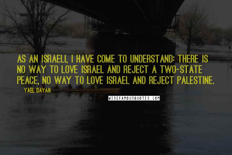 Yael Dayan Quotes: As an Israeli, I have come to understand: there is no way to love Israel and reject a two-state peace, no way to love Israel and reject Palestine.