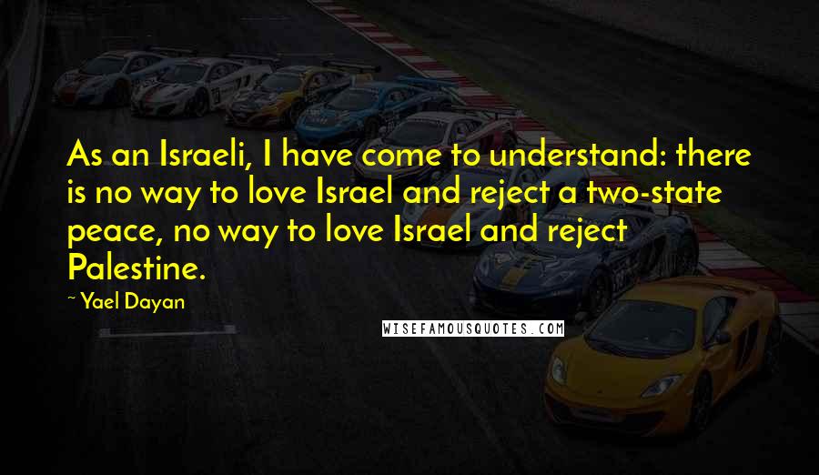 Yael Dayan Quotes: As an Israeli, I have come to understand: there is no way to love Israel and reject a two-state peace, no way to love Israel and reject Palestine.