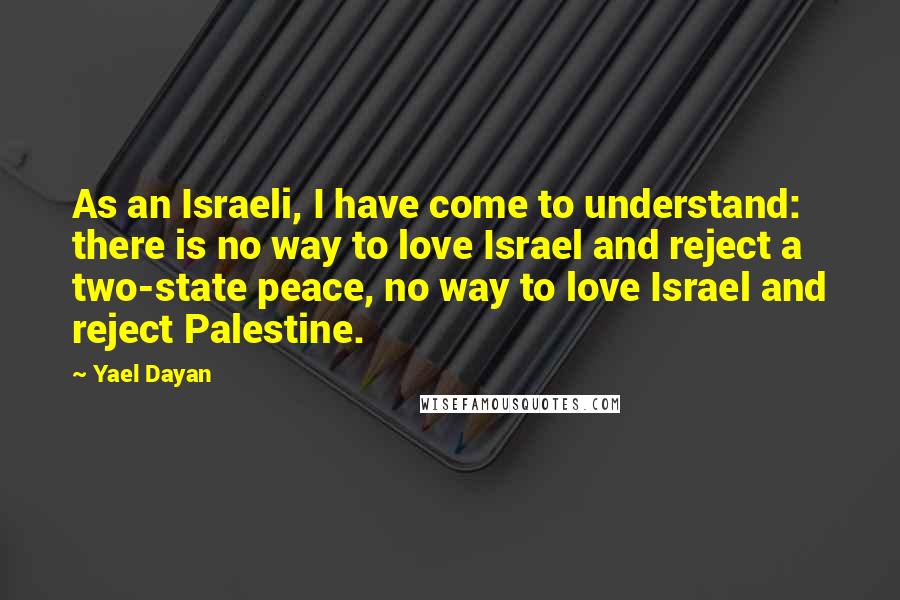 Yael Dayan Quotes: As an Israeli, I have come to understand: there is no way to love Israel and reject a two-state peace, no way to love Israel and reject Palestine.