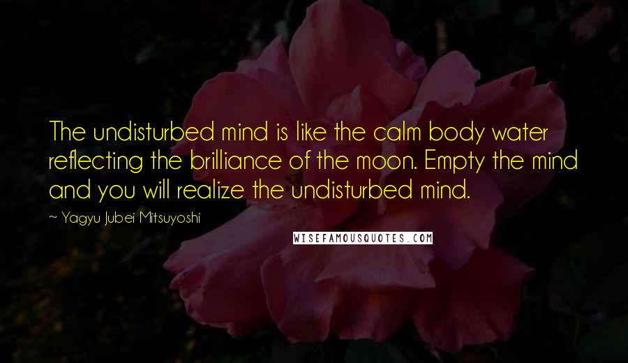 Yagyu Jubei Mitsuyoshi Quotes: The undisturbed mind is like the calm body water reflecting the brilliance of the moon. Empty the mind and you will realize the undisturbed mind.